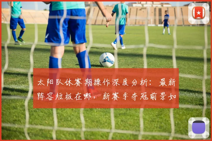 太阳队休赛期操作深度分析:最新阵容短板在哪,新赛季夺冠前景如何?