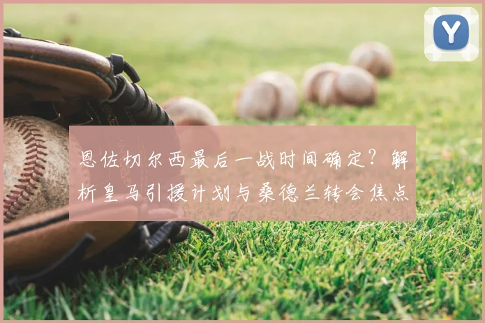 恩佐切尔西最后一战时间确定？解析皇马引援计划与桑德兰转会焦点