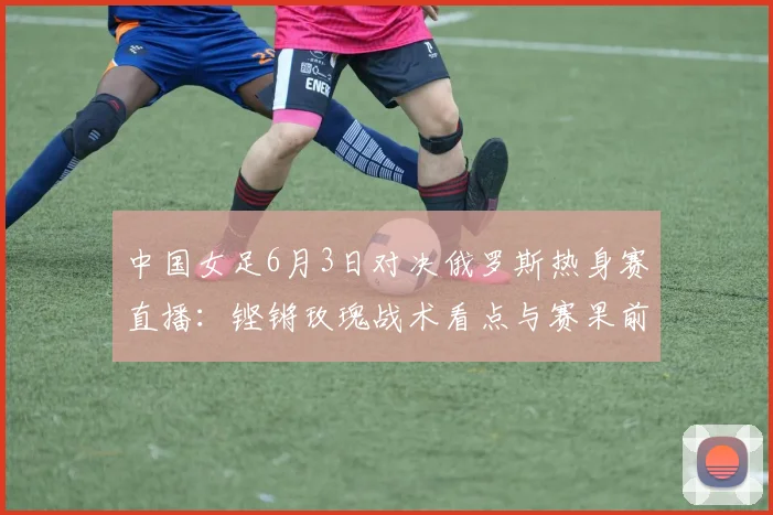 中国女足6月3日对决俄罗斯热身赛直播:铿锵玫瑰战术看点与赛果前瞻