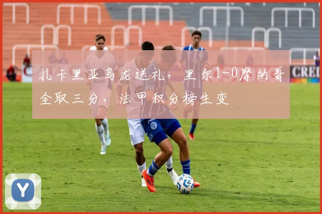 扎卡里亚乌龙送礼，里尔1-0摩纳哥全取三分，法甲积分榜生变