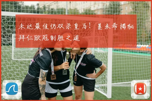 未达最佳仍双杀皇马！基米希揭秘拜仁欧冠制胜之道