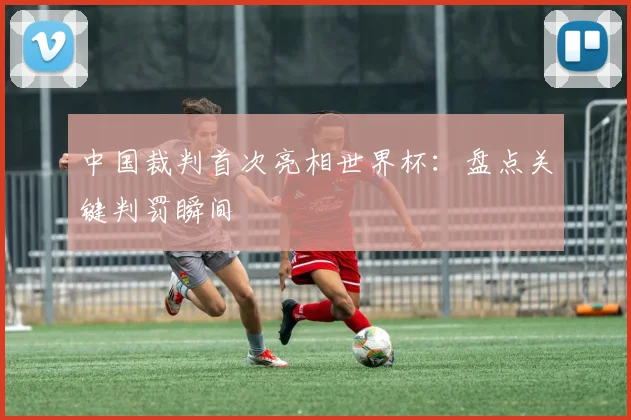 中国裁判首次亮相世界杯：盘点关键判罚瞬间