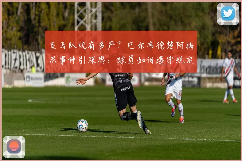 皇马队规有多严?巴尔韦德楚阿梅尼事件引深思,球员如何遵守规定避免危机