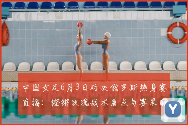 中国女足6月3日对决俄罗斯热身赛直播:铿锵玫瑰战术看点与赛果前瞻