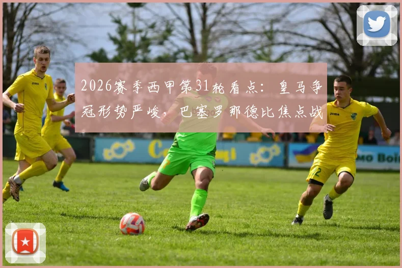 2026赛季西甲第31轮看点：皇马争冠形势严峻，巴塞罗那德比焦点战前瞻